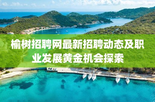 榆树招聘网最新招聘动态及职业发展黄金机会探索