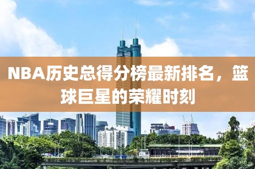 NBA历史总得分榜最新排名，篮球巨星的荣耀时刻