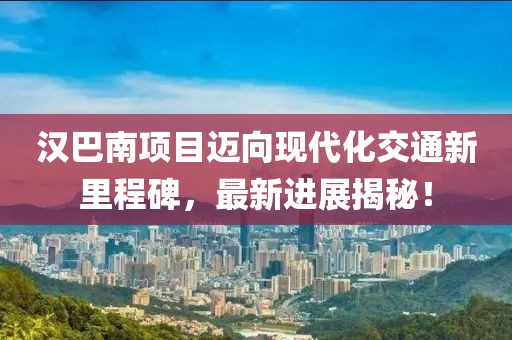 汉巴南项目迈向现代化交通新里程碑，最新进展揭秘！