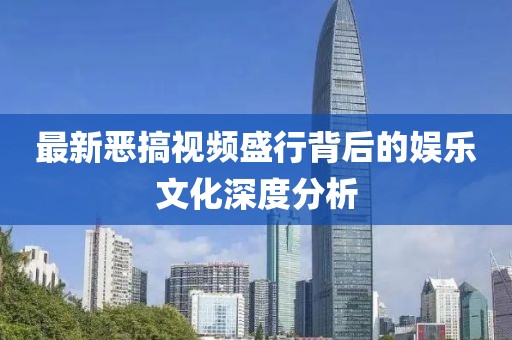 最新恶搞视频盛行背后的娱乐文化深度分析