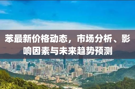 苯最新价格动态，市场分析、影响因素与未来趋势预测