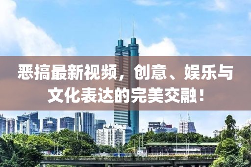 恶搞最新视频，创意、娱乐与文化表达的完美交融！