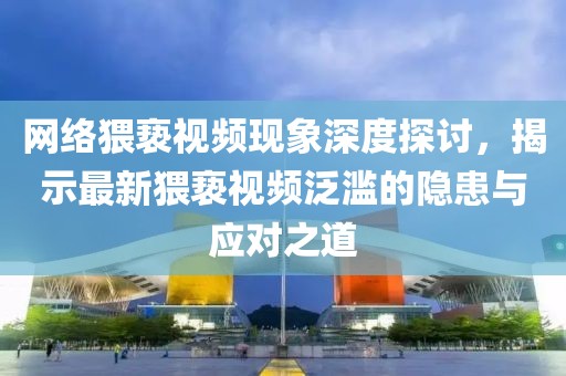 网络猥亵视频现象深度探讨，揭示最新猥亵视频泛滥的隐患与应对之道