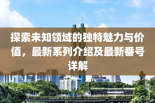 探索未知领域的独特魅力与价值，最新系列介绍及最新番号详解