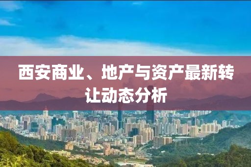 西安商业、地产与资产最新转让动态分析