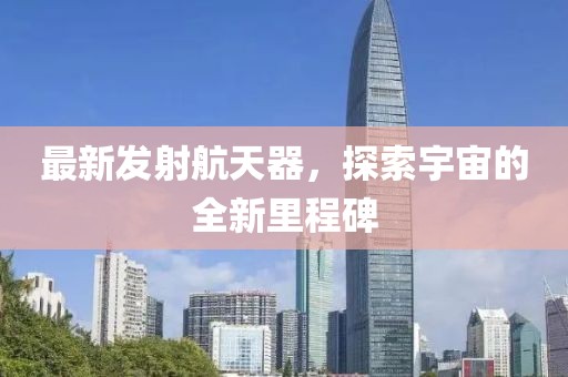 最新发射航天器，探索宇宙的全新里程碑