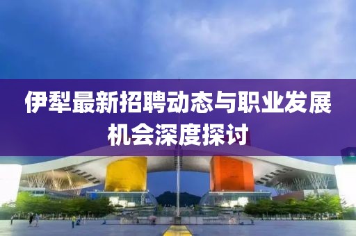 伊犁最新招聘动态与职业发展机会深度探讨