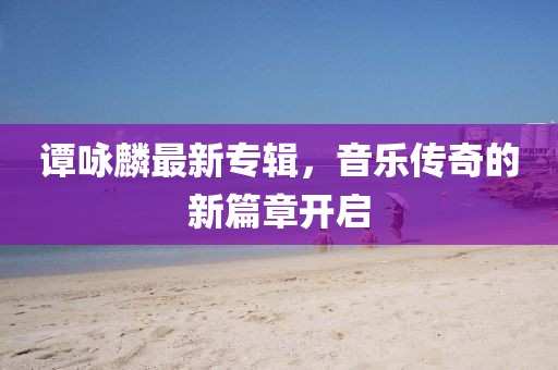 谭咏麟最新专辑，音乐传奇的新篇章开启