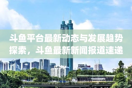 斗鱼平台最新动态与发展趋势探索，斗鱼最新新闻报道速递