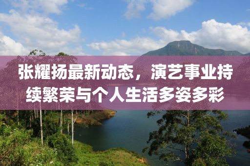 张耀扬最新动态，演艺事业持续繁荣与个人生活多姿多彩