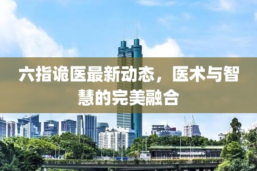 六指诡医最新动态，医术与智慧的完美融合