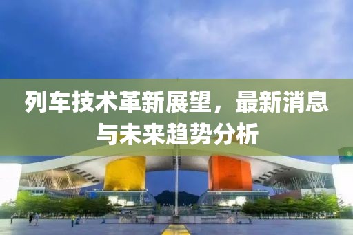 列车技术革新展望，最新消息与未来趋势分析