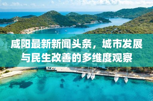 咸阳最新新闻头条，城市发展与民生改善的多维度观察