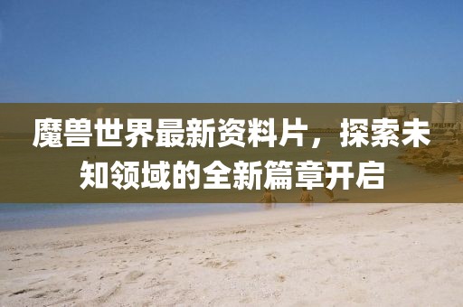 魔兽世界最新资料片，探索未知领域的全新篇章开启
