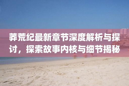 莽荒纪最新章节深度解析与探讨，探索故事内核与细节揭秘
