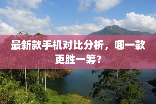 最新款手机对比分析，哪一款更胜一筹？