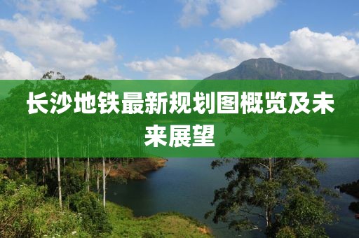 长沙地铁最新规划图概览及未来展望