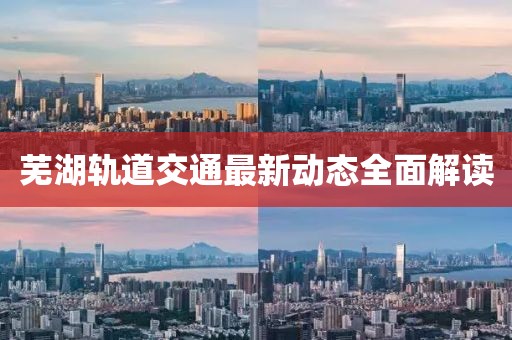 芜湖轨道交通最新动态全面解读