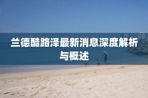 兰德酷路泽最新消息深度解析与概述