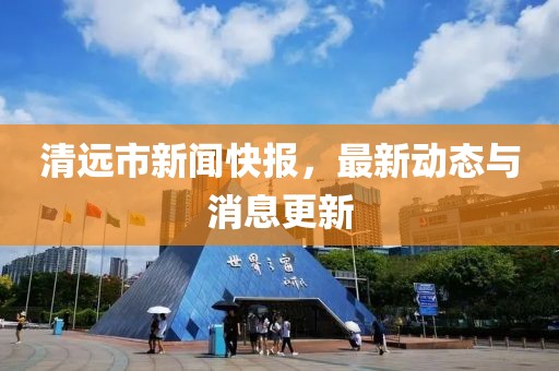 清远市新闻快报，最新动态与消息更新