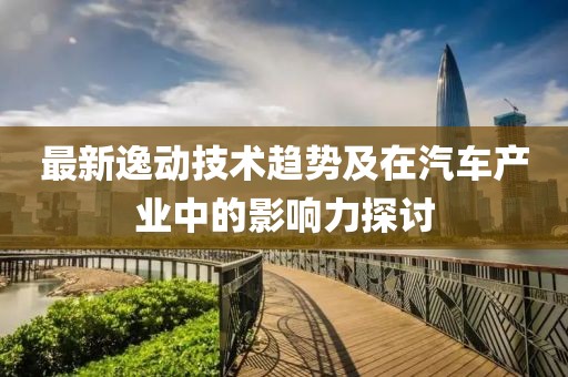 最新逸动技术趋势及在汽车产业中的影响力探讨