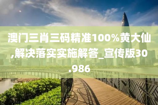 澳门三肖三码精准100%黄大仙,解决落实实施解答_宣传版30.986