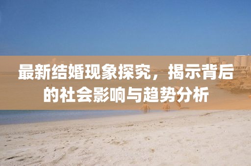 最新结婚现象探究，揭示背后的社会影响与趋势分析