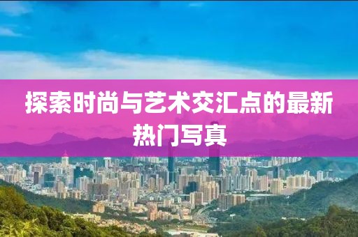 探索时尚与艺术交汇点的最新热门写真