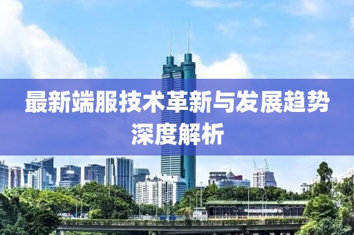 最新端服技术革新与发展趋势深度解析