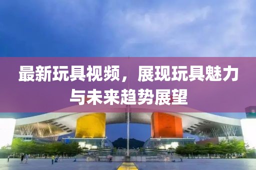 最新玩具视频，展现玩具魅力与未来趋势展望