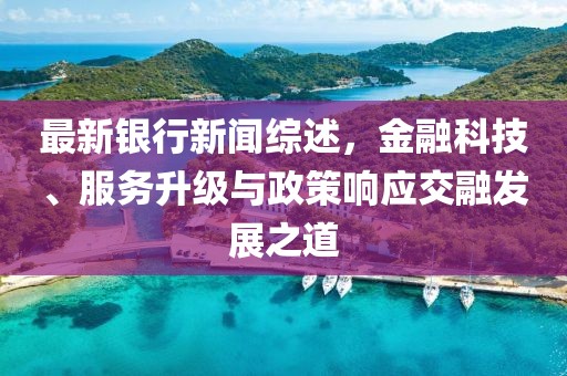 最新银行新闻综述，金融科技、服务升级与政策响应交融发展之道