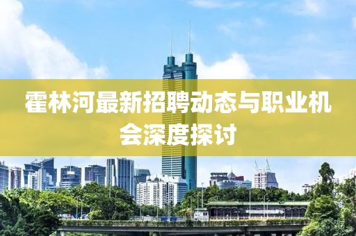霍林河最新招聘动态与职业机会深度探讨