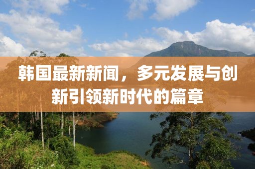 韩国最新新闻，多元发展与创新引领新时代的篇章
