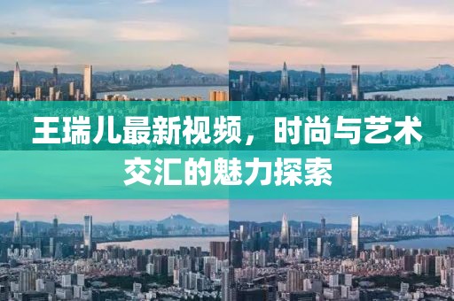 王瑞儿最新视频，时尚与艺术交汇的魅力探索