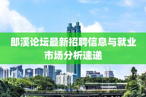 郎溪论坛最新招聘信息与就业市场分析速递