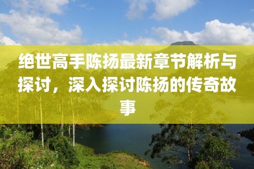 绝世高手陈扬最新章节解析与探讨，深入探讨陈扬的传奇故事