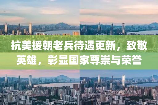 抗美援朝老兵待遇更新，致敬英雄，彰显国家尊崇与荣誉