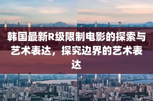 韩国最新R级限制电影的探索与艺术表达，探究边界的艺术表达