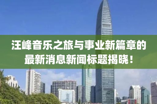 汪峰音乐之旅与事业新篇章的最新消息新闻标题揭晓！