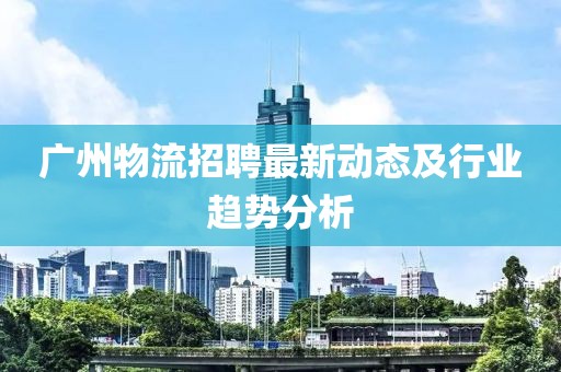 广州物流招聘最新动态及行业趋势分析