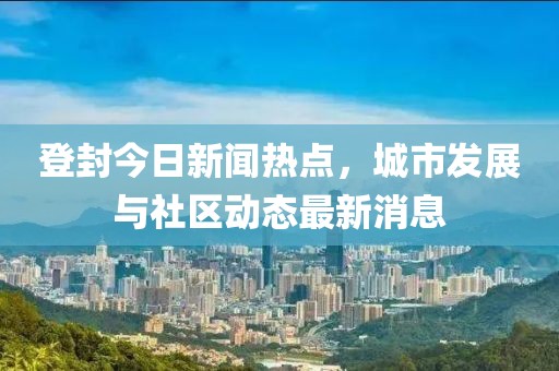 登封今日新闻热点，城市发展与社区动态最新消息