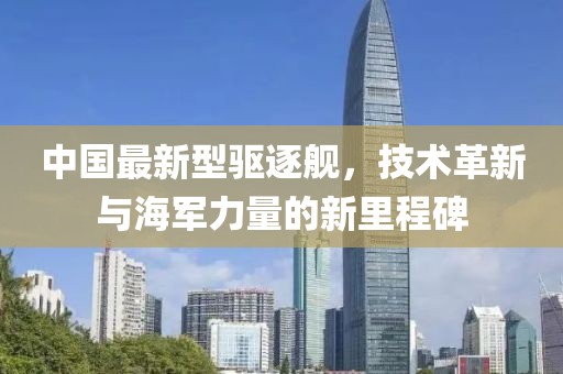中国最新型驱逐舰，技术革新与海军力量的新里程碑