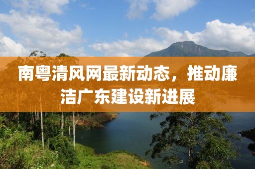 南粤清风网最新动态，推动廉洁广东建设新进展