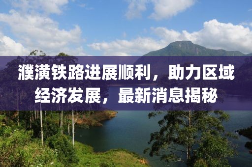 濮潢铁路进展顺利，助力区域经济发展，最新消息揭秘