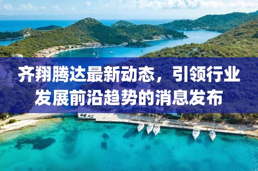 齐翔腾达最新动态，引领行业发展前沿趋势的消息发布