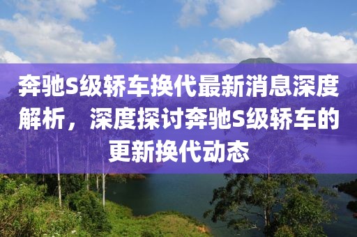 奔驰S级轿车换代最新消息深度解析，深度探讨奔驰S级轿车的更新换代动态