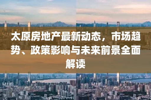 太原房地产最新动态，市场趋势、政策影响与未来前景全面解读