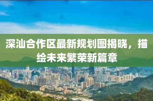 深汕合作区最新规划图揭晓，描绘未来繁荣新篇章