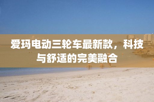 爱玛电动三轮车最新款，科技与舒适的完美融合