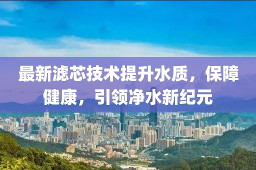 最新滤芯技术提升水质，保障健康，引领净水新纪元
